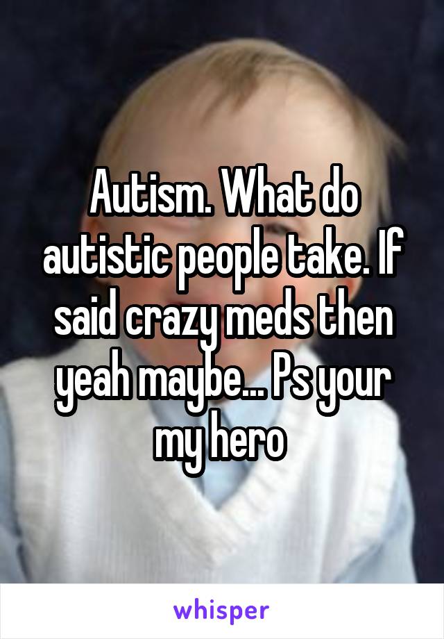 Autism. What do autistic people take. If said crazy meds then yeah maybe... Ps your my hero 