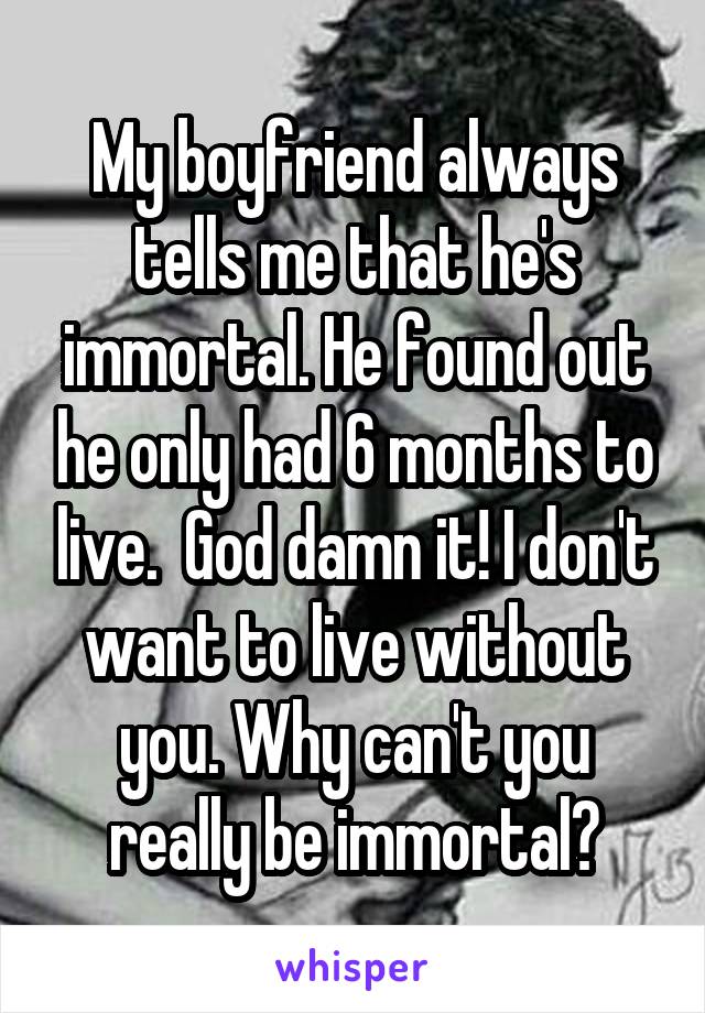 My boyfriend always tells me that he's immortal. He found out he only had 6 months to live.  God damn it! I don't want to live without you. Why can't you really be immortal?