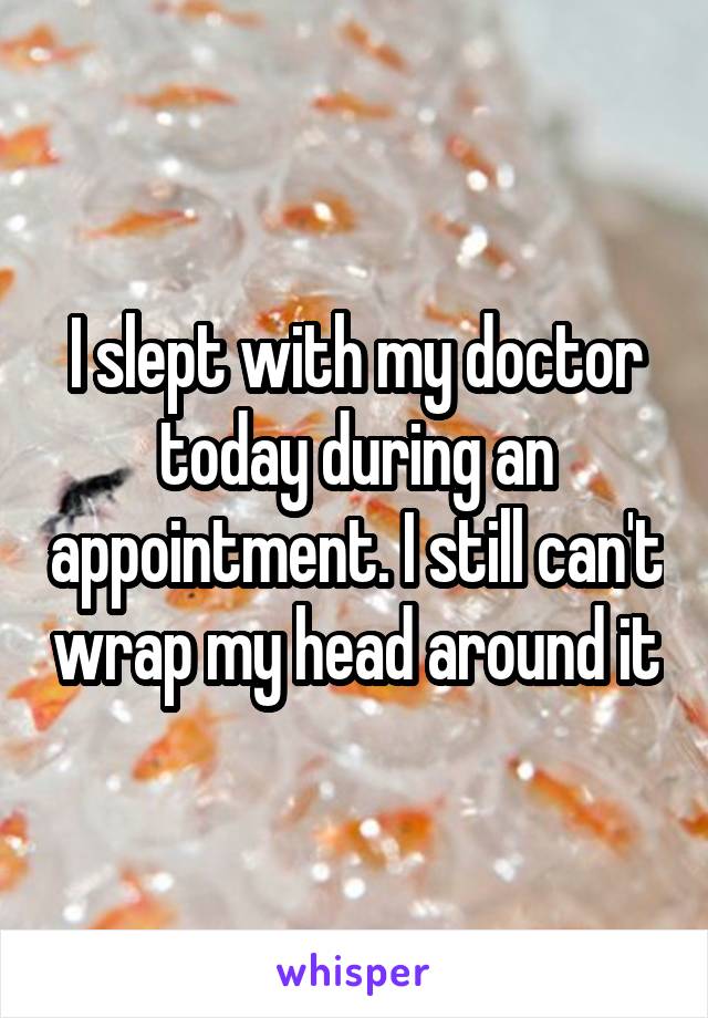 I slept with my doctor today during an appointment. I still can't wrap my head around it