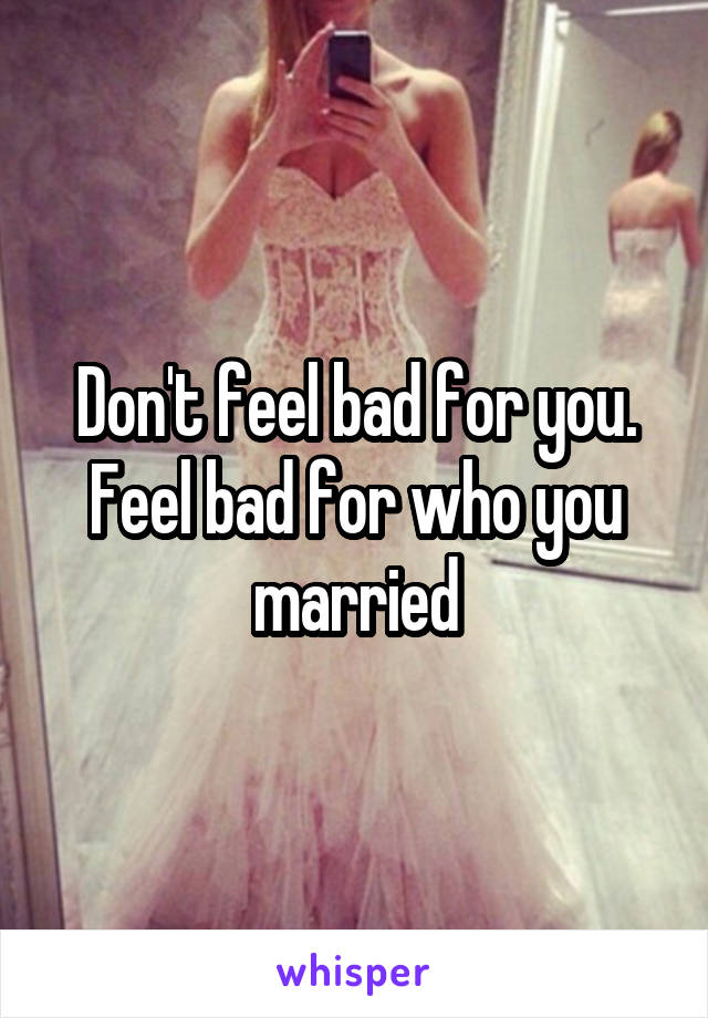 Don't feel bad for you. Feel bad for who you married