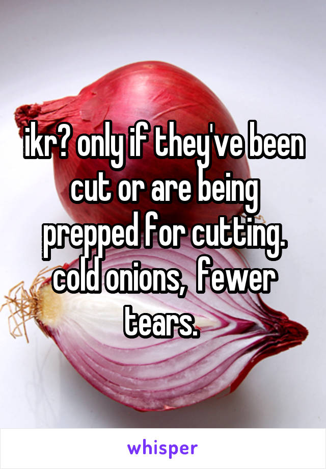 ikr? only if they've been cut or are being prepped for cutting. cold onions,  fewer tears. 