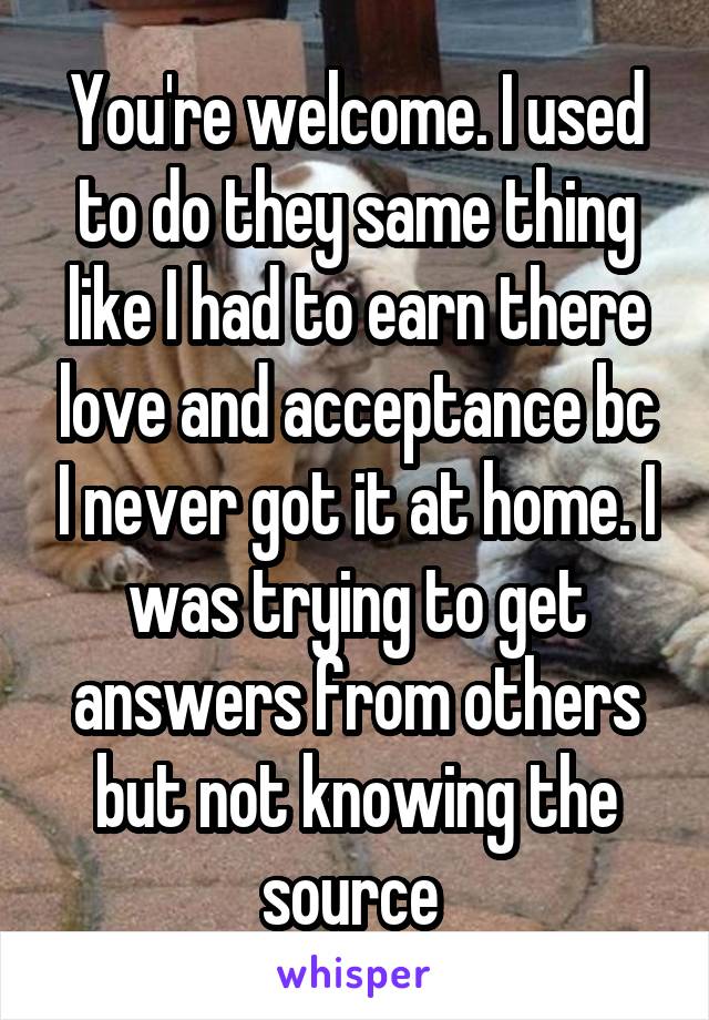 You're welcome. I used to do they same thing like I had to earn there love and acceptance bc I never got it at home. I was trying to get answers from others but not knowing the source 