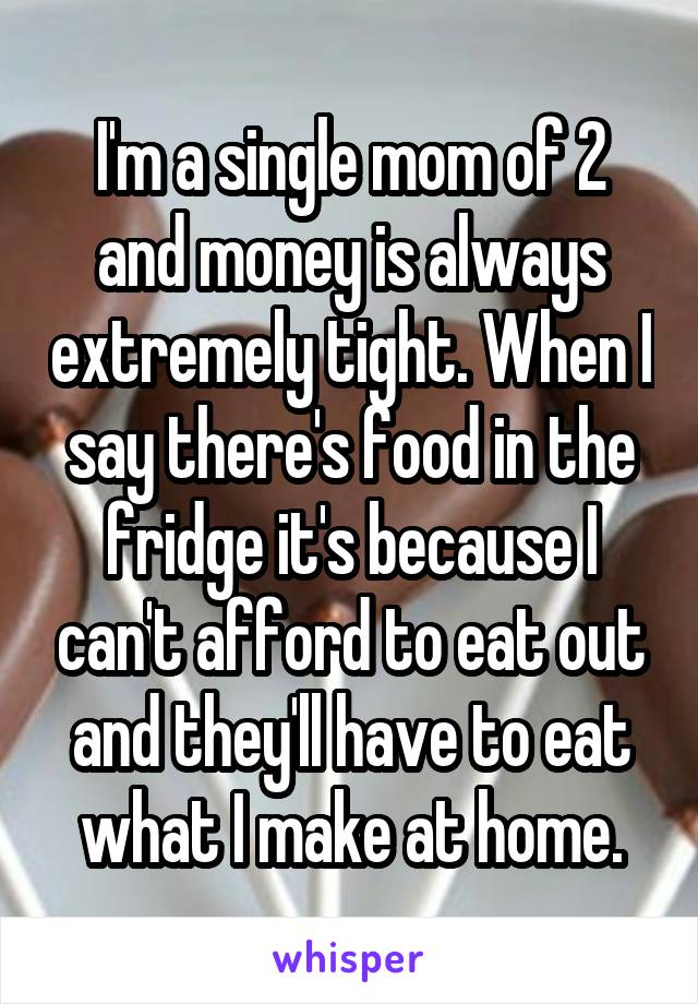 I'm a single mom of 2 and money is always extremely tight. When I say there's food in the fridge it's because I can't afford to eat out and they'll have to eat what I make at home.