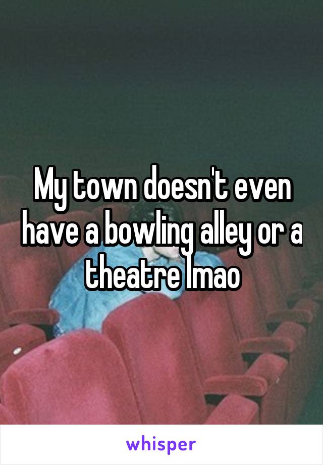 My town doesn't even have a bowling alley or a theatre lmao