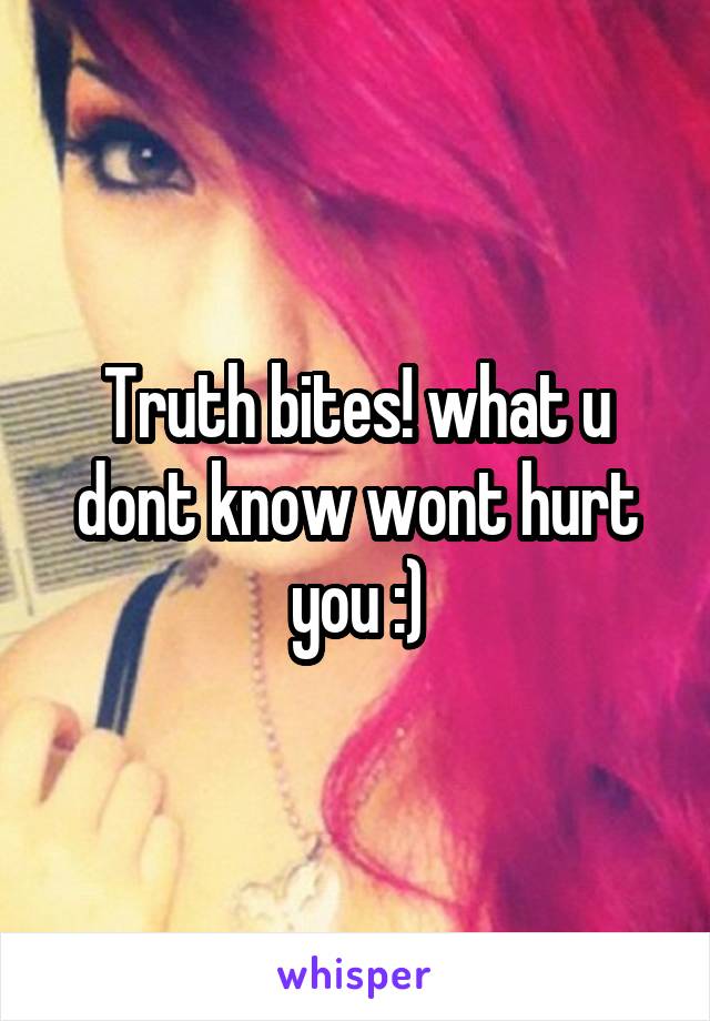 Truth bites! what u dont know wont hurt you :)