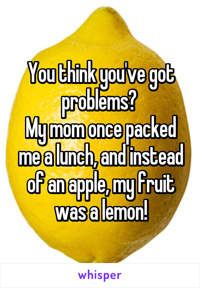 You think you've got problems? 
My mom once packed me a lunch, and instead of an apple, my fruit was a lemon!