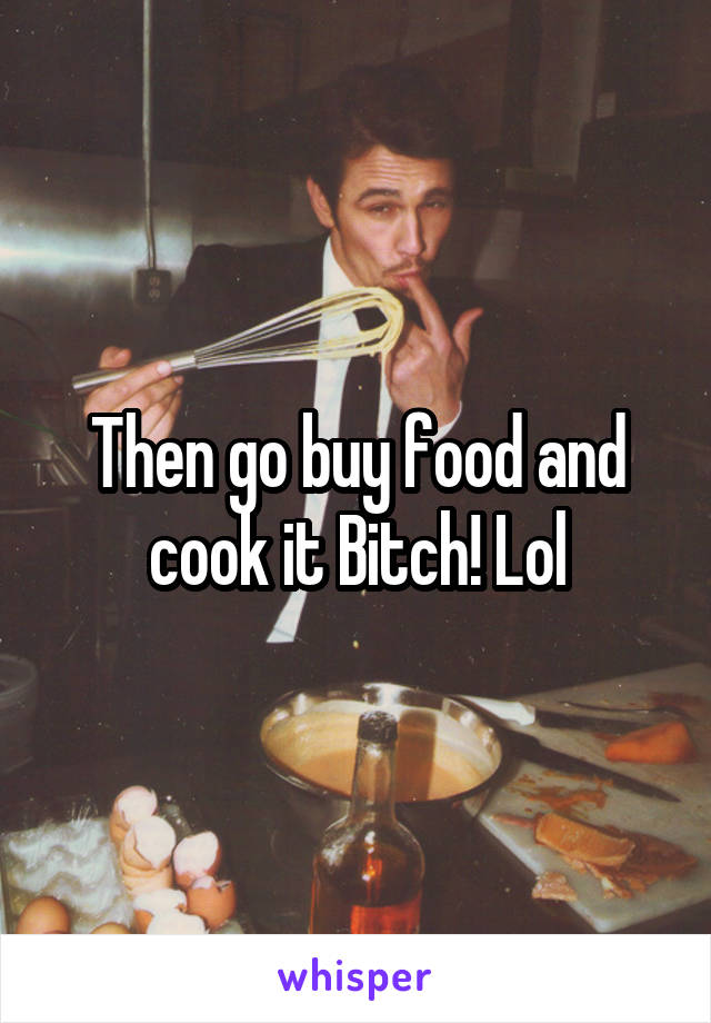 Then go buy food and cook it Bitch! Lol