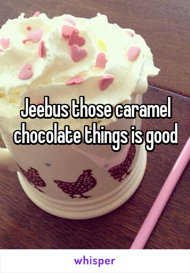 Jeebus those caramel chocolate things is good 