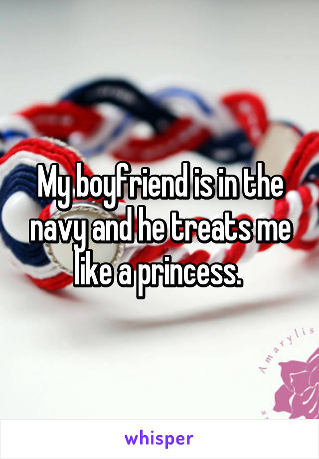 My boyfriend is in the navy and he treats me like a princess. 