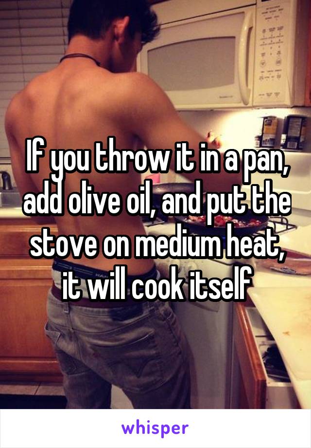 If you throw it in a pan, add olive oil, and put the stove on medium heat, it will cook itself