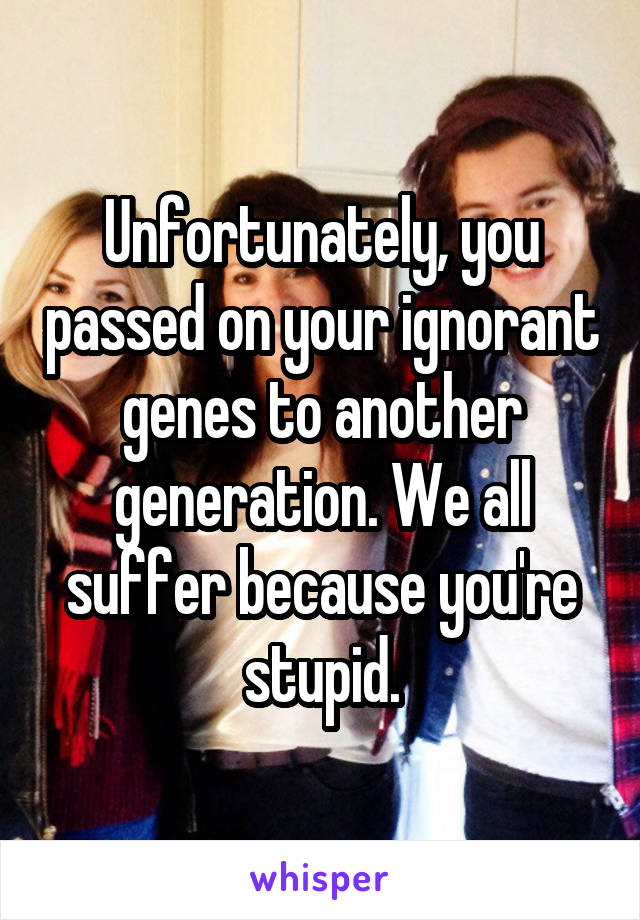 Unfortunately, you passed on your ignorant genes to another generation. We all suffer because you're stupid.