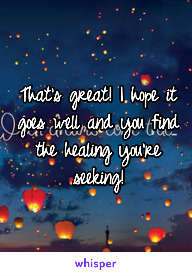That's great! I hope it goes well and you find the healing you're seeking!