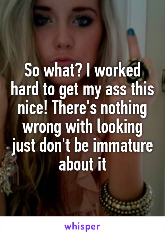 So what? I worked hard to get my ass this nice! There's nothing wrong with looking just don't be immature about it
