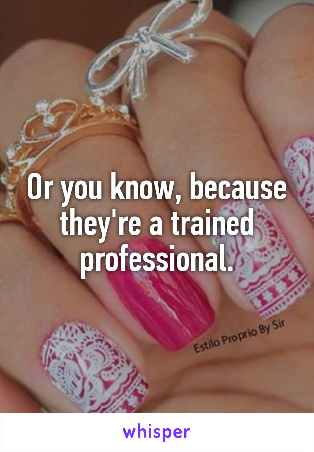 Or you know, because they're a trained professional.