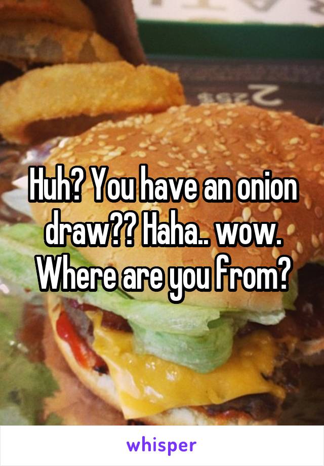 Huh? You have an onion draw?? Haha.. wow. Where are you from?