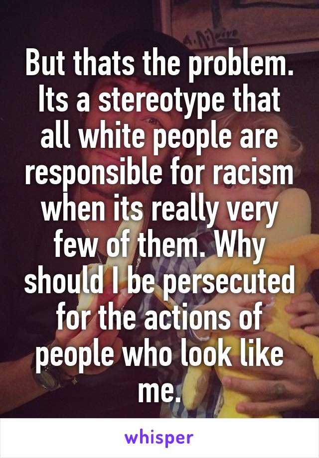 But thats the problem. Its a stereotype that all white people are responsible for racism when its really very few of them. Why should I be persecuted for the actions of people who look like me.