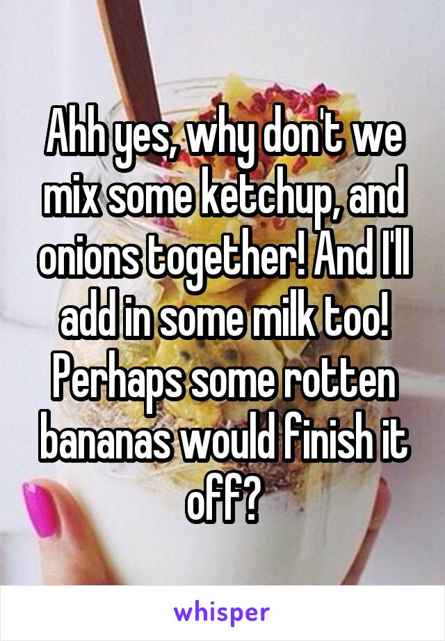 Ahh yes, why don't we mix some ketchup, and onions together! And I'll add in some milk too! Perhaps some rotten bananas would finish it off?