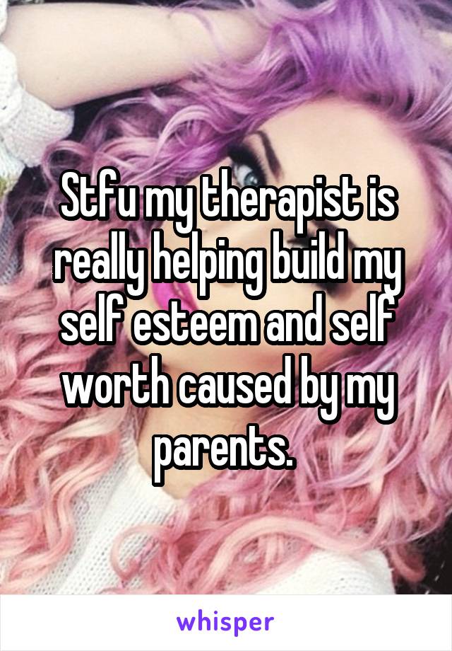 Stfu my therapist is really helping build my self esteem and self worth caused by my parents. 