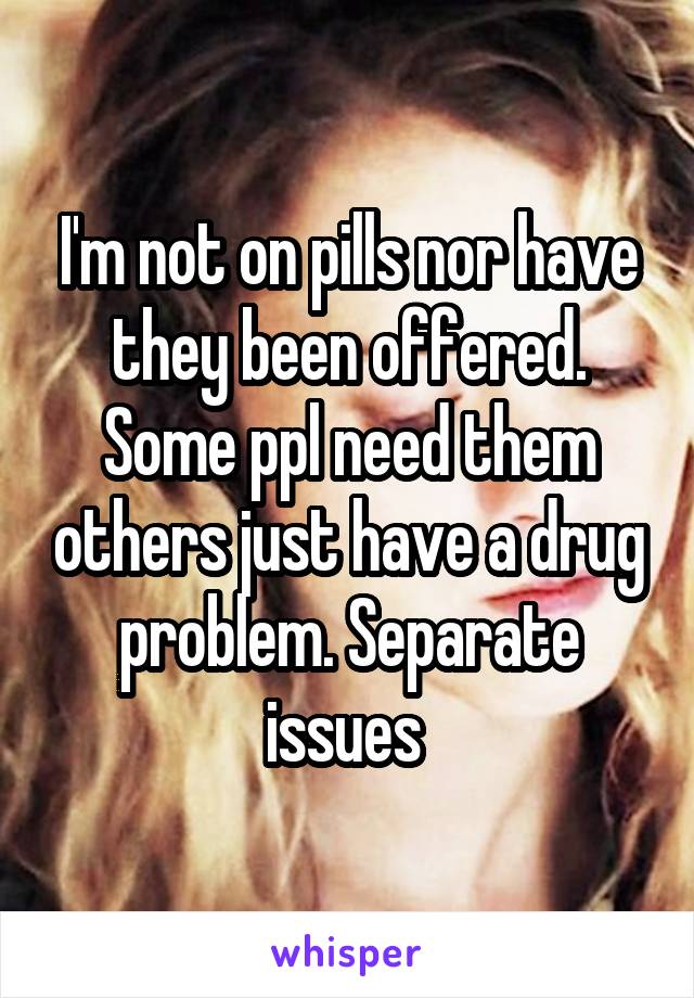 I'm not on pills nor have they been offered. Some ppl need them others just have a drug problem. Separate issues 