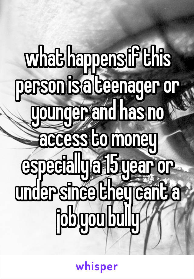 what happens if this person is a teenager or younger and has no access to money especially a 15 year or under since they cant a job you bully