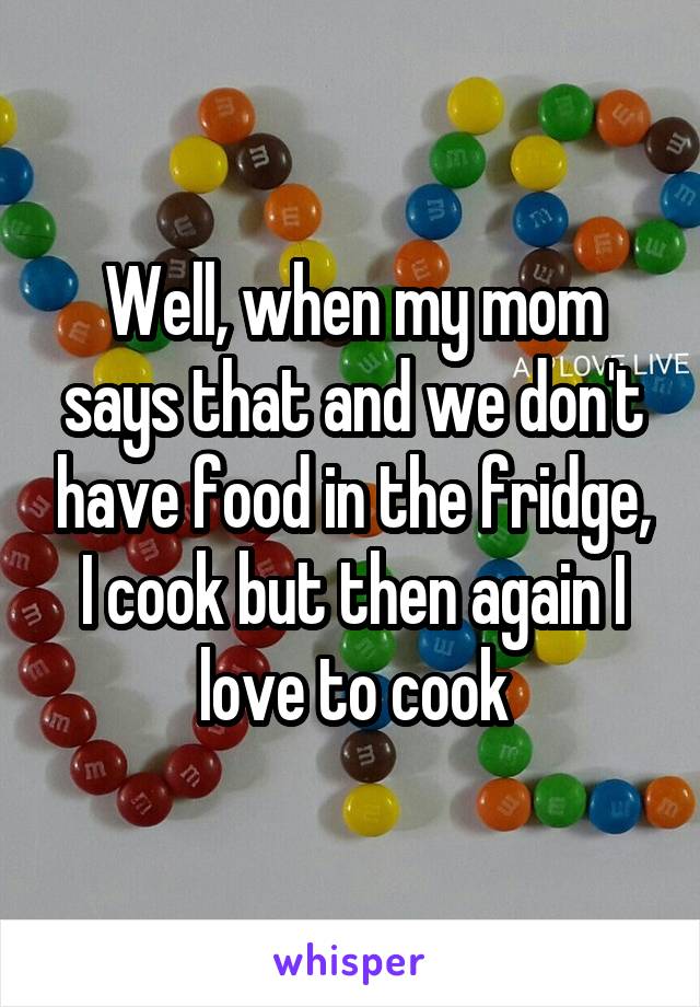 Well, when my mom says that and we don't have food in the fridge, I cook but then again I love to cook