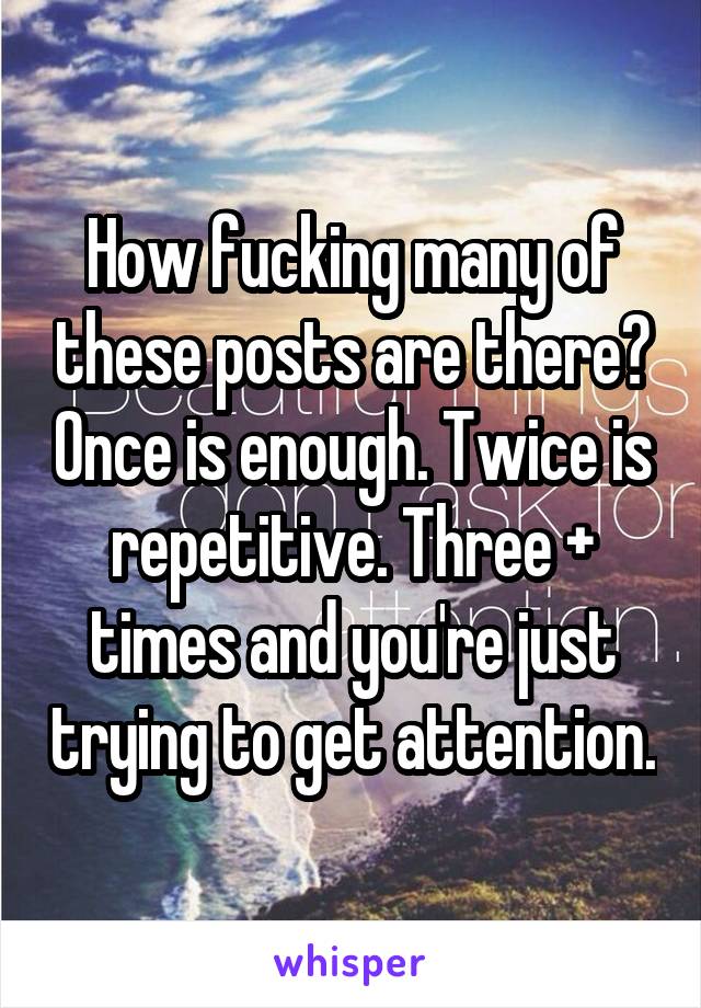 How fucking many of these posts are there? Once is enough. Twice is repetitive. Three + times and you're just trying to get attention.