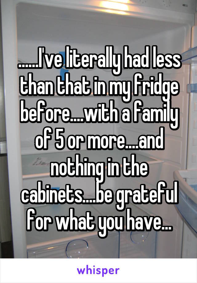 ......I've literally had less than that in my fridge before....with a family of 5 or more....and nothing in the cabinets....be grateful for what you have...