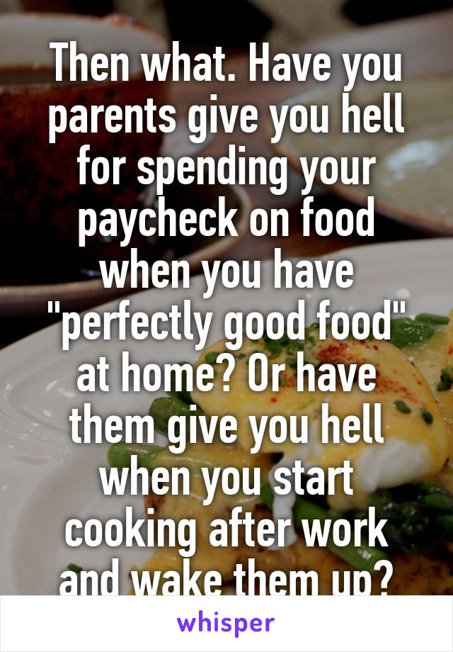 Then what. Have you parents give you hell for spending your paycheck on food when you have "perfectly good food" at home? Or have them give you hell when you start cooking after work and wake them up?