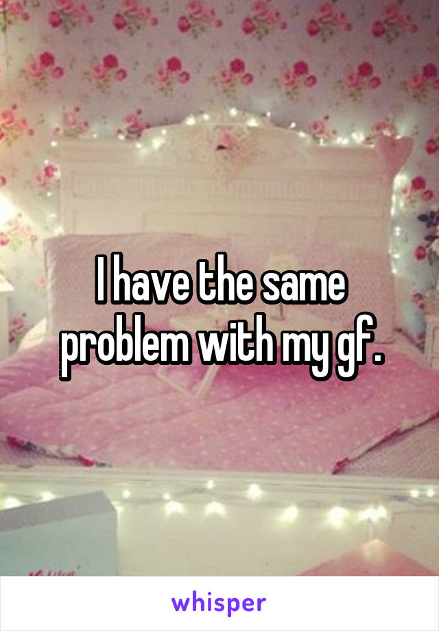 I have the same problem with my gf.