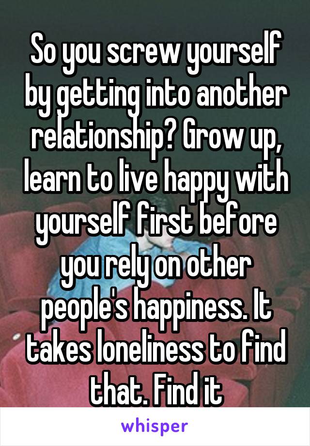 So you screw yourself by getting into another relationship? Grow up, learn to live happy with yourself first before you rely on other people's happiness. It takes loneliness to find that. Find it