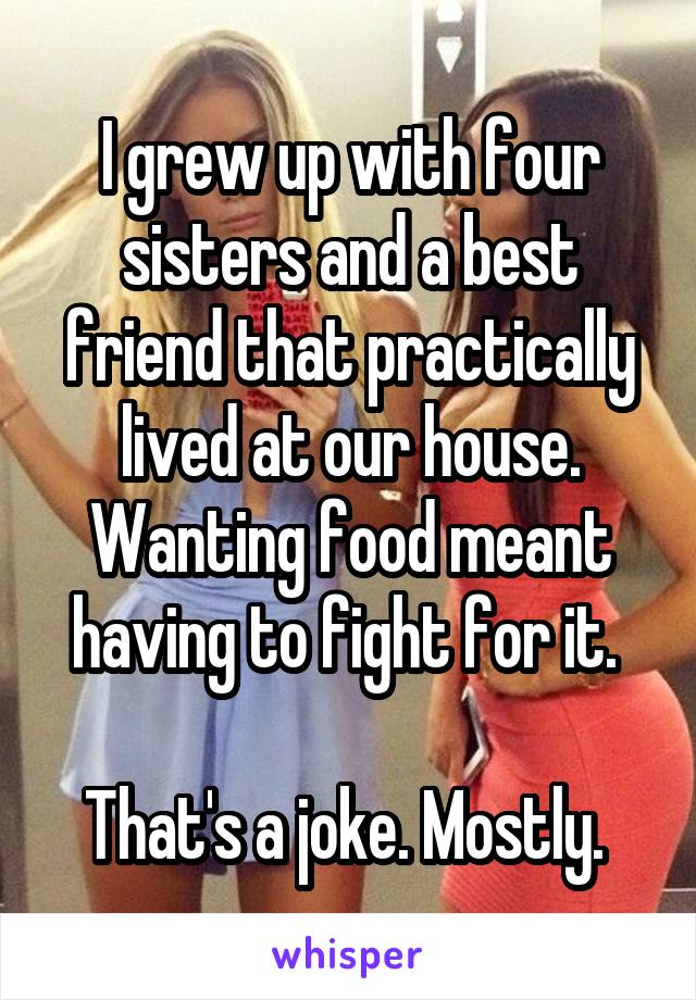 I grew up with four sisters and a best friend that practically lived at our house. Wanting food meant having to fight for it. 

That's a joke. Mostly. 