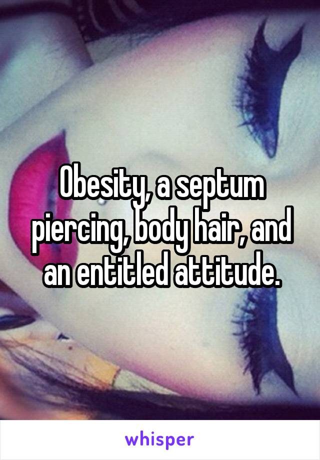 Obesity, a septum piercing, body hair, and an entitled attitude.