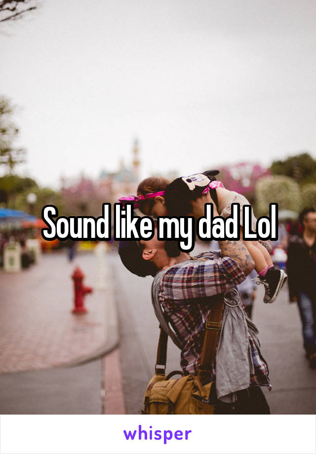 Sound like my dad Lol