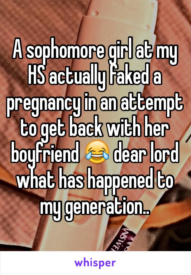 A sophomore girl at my HS actually faked a pregnancy in an attempt to get back with her boyfriend 😂 dear lord what has happened to my generation..