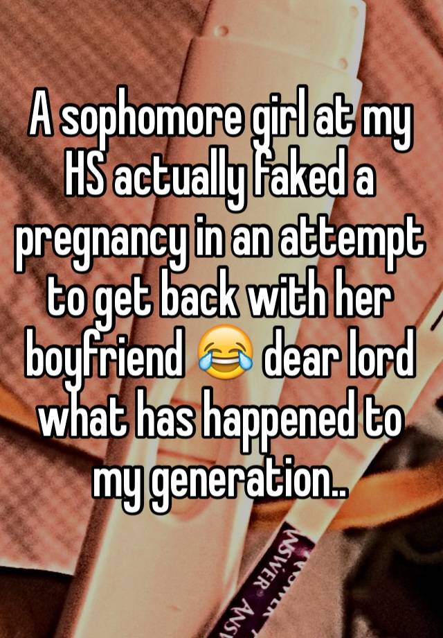 A sophomore girl at my HS actually faked a pregnancy in an attempt to get back with her boyfriend 😂 dear lord what has happened to my generation..