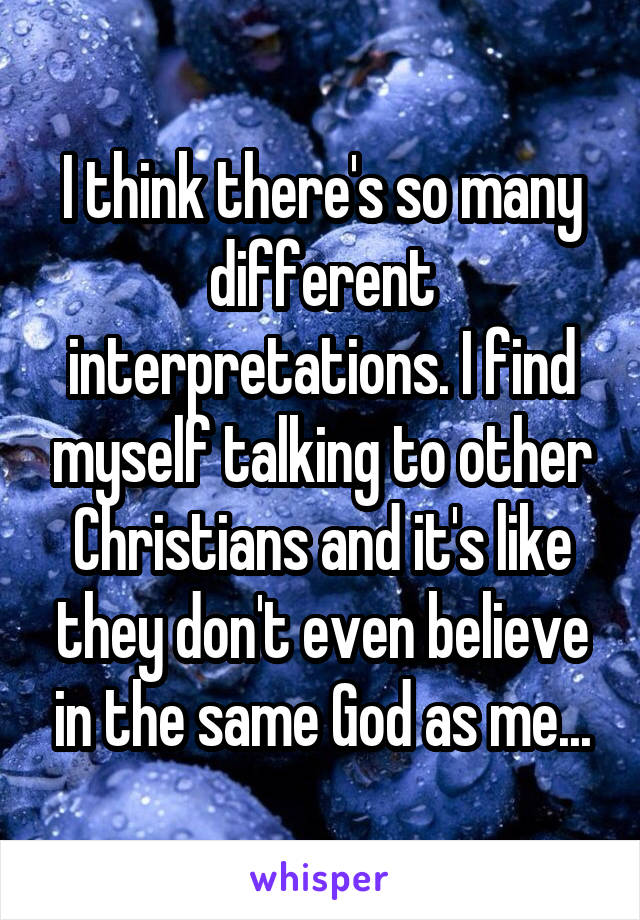I think there's so many different interpretations. I find myself talking to other Christians and it's like they don't even believe in the same God as me...
