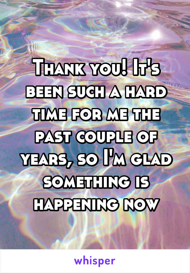 Thank you! It's been such a hard time for me the past couple of years, so I'm glad something is happening now