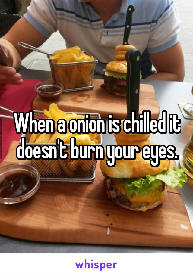 When a onion is chilled it doesn't burn your eyes.