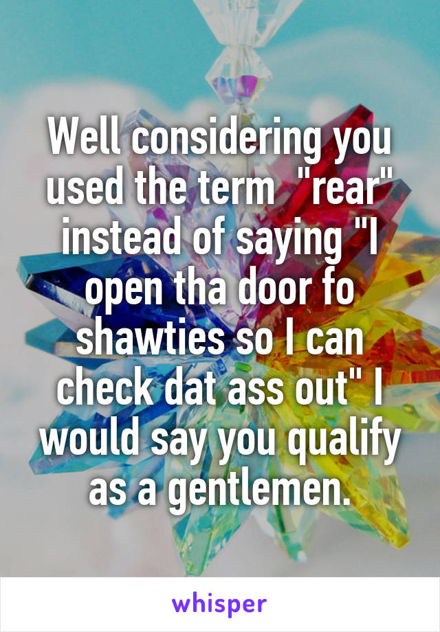 Well considering you used the term  "rear" instead of saying "I open tha door fo shawties so I can check dat ass out" I would say you qualify as a gentlemen.