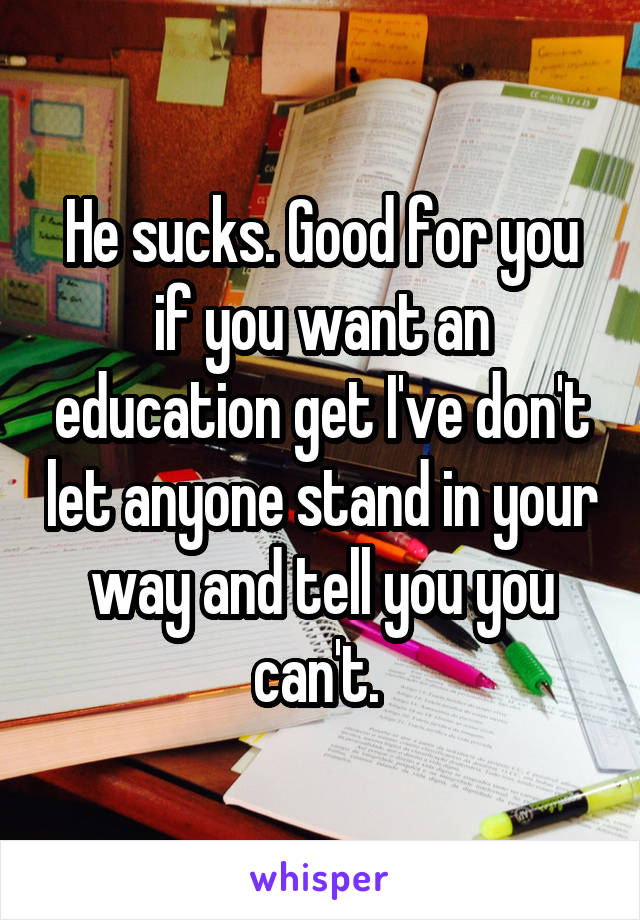 He sucks. Good for you if you want an education get I've don't let anyone stand in your way and tell you you can't. 