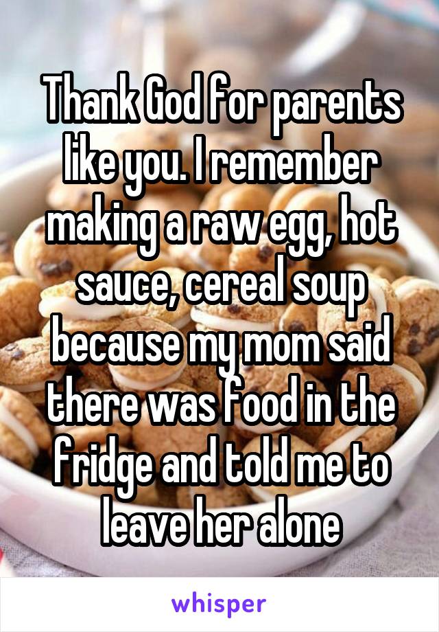 Thank God for parents like you. I remember making a raw egg, hot sauce, cereal soup because my mom said there was food in the fridge and told me to leave her alone