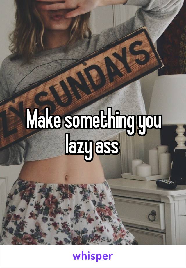 Make something you lazy ass 