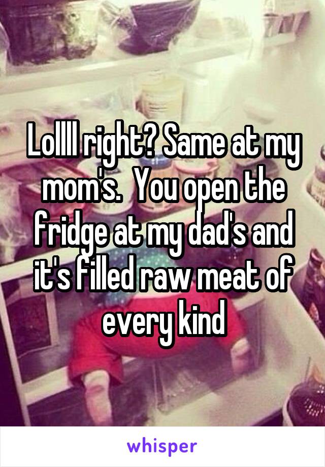 Lollll right? Same at my mom's.  You open the fridge at my dad's and it's filled raw meat of every kind