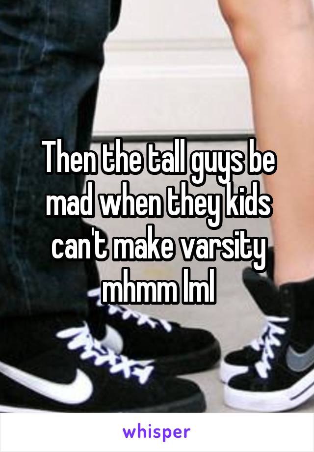 Then the tall guys be mad when they kids can't make varsity mhmm lml