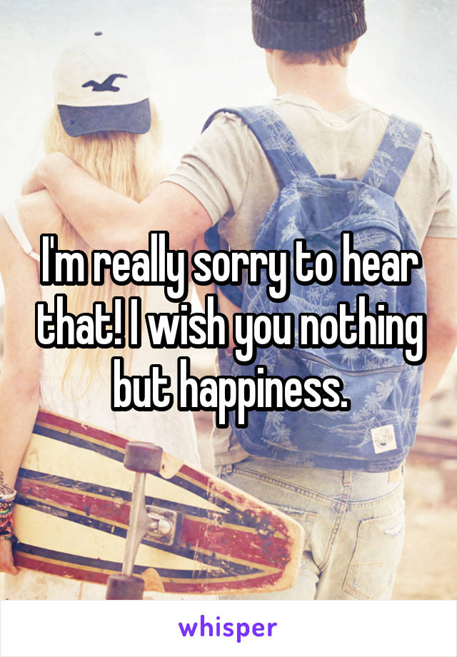 I'm really sorry to hear that! I wish you nothing but happiness.