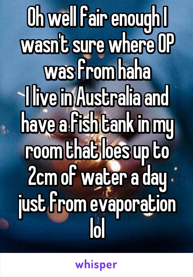 Oh well fair enough I wasn't sure where OP was from haha
I live in Australia and have a fish tank in my room that loes up to 2cm of water a day just from evaporation lol
