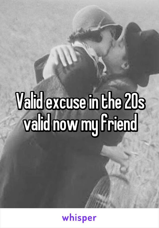 Valid excuse in the 20s valid now my friend