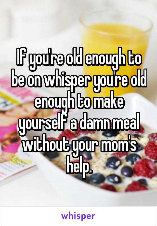 If you're old enough to be on whisper you're old enough to make yourself a damn meal without your mom's help.