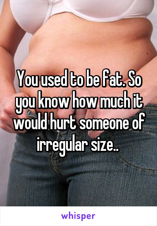 You used to be fat. So you know how much it would hurt someone of irregular size.. 
