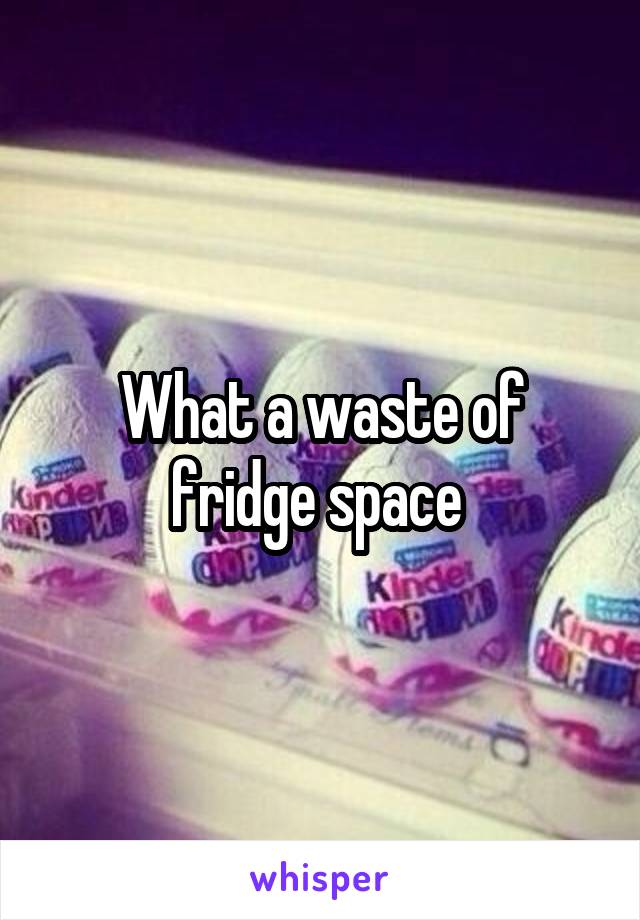 What a waste of fridge space 